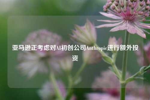 亚马逊正考虑对AI初创公司Anthropic进行额外投资