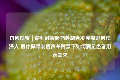 进博观察｜商业健康险药险融合发展探索持续深入 医疗保障制度改革背景下如何满足患者用药需求