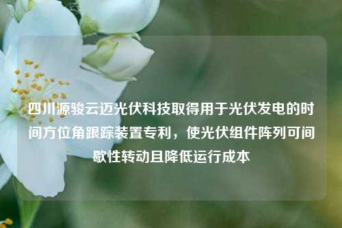 四川源骏云迈光伏科技取得用于光伏发电的时间方位角跟踪装置专利，使光伏组件阵列可间歇性转动且降低运行成本