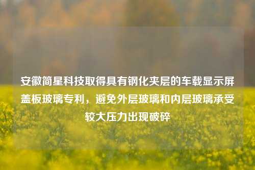 安徽简星科技取得具有钢化夹层的车载显示屏盖板玻璃专利，避免外层玻璃和内层玻璃承受较大压力出现破碎