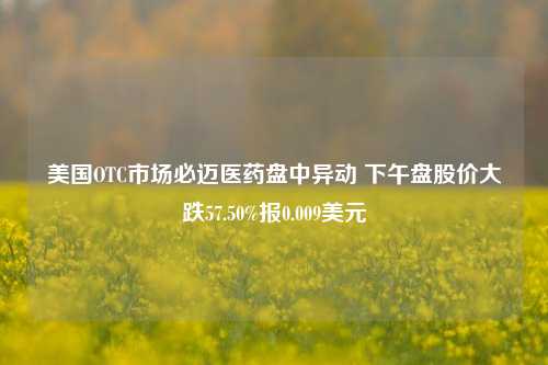 美国OTC市场必迈医药盘中异动 下午盘股价大跌57.50%报0.009美元