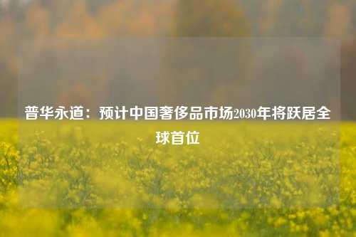 普华永道：预计中国奢侈品市场2030年将跃居全球首位