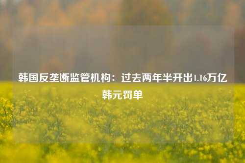 韩国反垄断监管机构：过去两年半开出1.16万亿韩元罚单