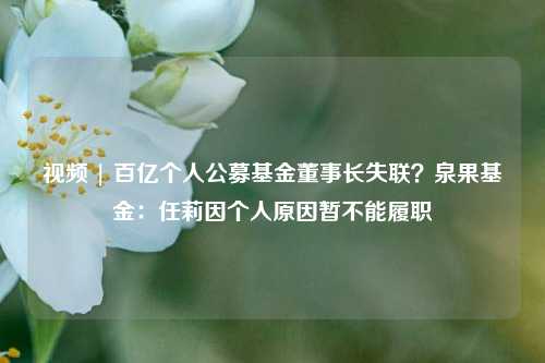 视频 | 百亿个人公募基金董事长失联？泉果基金：任莉因个人原因暂不能履职