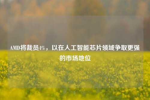 AMD将裁员4%，以在人工智能芯片领域争取更强的市场地位