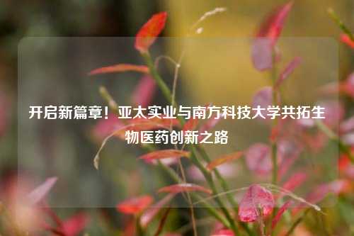 开启新篇章！亚太实业与南方科技大学共拓生物医药创新之路