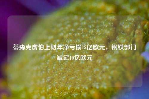 蒂森克虏伯上财年净亏损15亿欧元，钢铁部门减记10亿欧元