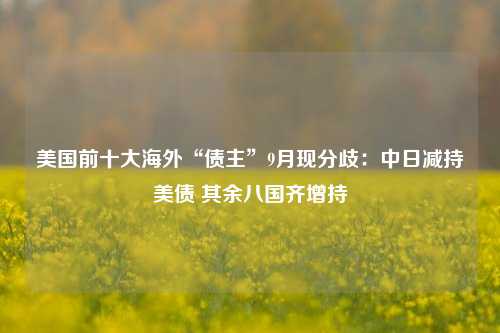 美国前十大海外“债主”9月现分歧：中日减持美债 其余八国齐增持