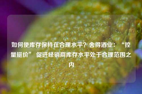 如何使库存保持在合理水平？舍得酒业：“控量挺价” 促进经销商库存水平处于合理范围之内